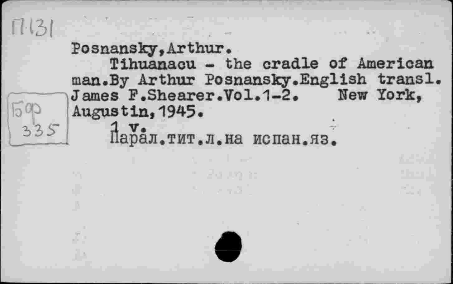 ﻿П(3|
Posnansky,Arthur.
Tihuanaou - the cradle of American
man.By Arthur Posnansky.English transi James F.Shearer.Vol.1-2.	New York,
Augustin,1945.
Йарал.тит.л.на испан.яз.